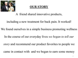 OUR STORY 
A friend shared innovative products, 
including a new treatment for back pain. It worked! 
We found ourselves in a simple business promoting wellness 
In the course of our everyday lives we began to tell our 
story and recommend our product favorites to people we 
came in contact with and we began to earn some money 
4 
 