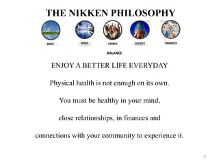 THE NIKKEN PHILOSOPHY 
ENJOY A BETTER LIFE EVERYDAY 
Physical health is not enough on its own. 
You must be healthy in your mind, 
close relationships, in finances and 
connections with your community to experience it. 
8 
 