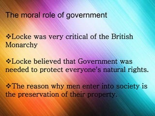The moral role of government 
Locke was very critical of the British 
Monarchy 
Locke believed that Government was 
needed to protect everyone's natural rights. 
The reason why men enter into society is 
the preservation of their property. 
 