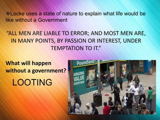 Locke uses a state of nature to explain what life would be 
like without a Government 
“ALL MEN ARE LIABLE TO ERROR; AND MOST MEN ARE, 
IN MANY POINTS, BY PASSION OR INTEREST, UNDER 
TEMPTATION TO IT.” 
What will happen 
without a government? 
LOOTING 
 