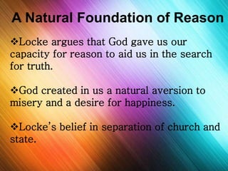 A Natural Foundation of Reason 
Locke argues that God gave us our 
capacity for reason to aid us in the search 
for truth. 
God created in us a natural aversion to 
misery and a desire for happiness. 
Locke’s belief in separation of church and 
state. 
 