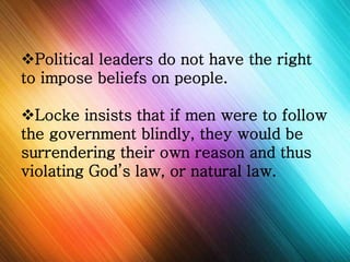 Political leaders do not have the right 
to impose beliefs on people. 
Locke insists that if men were to follow 
the government blindly, they would be 
surrendering their own reason and thus 
violating God’s law, or natural law. 
 