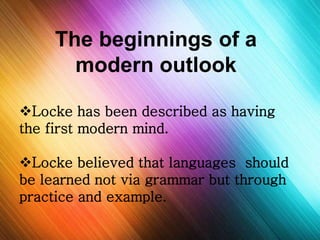 The beginnings of a 
modern outlook 
Locke has been described as having 
the first modern mind. 
Locke believed that languages should 
be learned not via grammar but through 
practice and example. 

