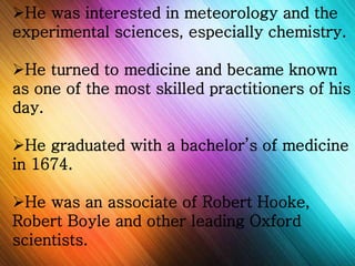 He was interested in meteorology and the 
experimental sciences, especially chemistry. 
He turned to medicine and became known 
as one of the most skilled practitioners of his 
day. 
He graduated with a bachelor’s of medicine 
in 1674. 
He was an associate of Robert Hooke, 
Robert Boyle and other leading Oxford 
scientists. 
 