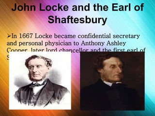 John Locke and the Earl of 
Shaftesbury 
In 1667 Locke became confidential secretary 
and personal physician to Anthony Ashley 
Cooper, later lord chancellor and the first earl of 
Shaftesbury. 
 