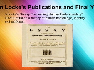 John Locke's Publications and Final Years 
Locke's "Essay Concerning Human Understanding" 
(1689) outlined a theory of human knowledge, identity 
and selfhood. 
 