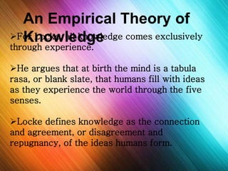 An Empirical Theory of 
Knowledge 
For Locke, all knowledge comes exclusively 
through experience. 
He argues that at birth the mind is a tabula 
rasa, or blank slate, that humans fill with ideas 
as they experience the world through the five 
senses. 
Locke defines knowledge as the connection 
and agreement, or disagreement and 
repugnancy, of the ideas humans form. 
 