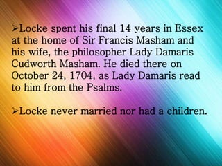 Locke spent his final 14 years in Essex 
at the home of Sir Francis Masham and 
his wife, the philosopher Lady Damaris 
Cudworth Masham. He died there on 
October 24, 1704, as Lady Damaris read 
to him from the Psalms. 
Locke never married nor had a children. 
 