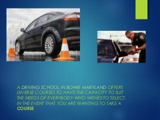 A DRIVING SCHOOL IN BOWIE MARYLAND OFFERS 
DIVERSE COURSES TO HAVE THE CAPACITY TO SUIT 
THE NEEDS OF EVERYBODY WHO WISHES TO SELECT. 
IN THE EVENT THAT YOU ARE WANTING TO TAKE A 
COURSE 
 