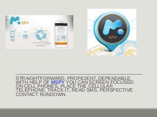 STRAIGHTFORWARD, PROFICIENT, DEPENDABLE. 
WITH HELP OF MSPY YOU CAN SCREEN FOCUSED 
ON CELL PHONES, PLACE THE CELLULAR 
TELEPHONE, TRACK IT, READ SMS, PERSPECTIVE 
CONTACT RUNDOWN. 
 