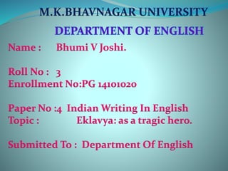 M.K.BHAVNAGAR UNIVERSITY 
Name : Bhumi V Joshi. 
Roll No : 3 
Enrollment N0:PG 14101020 
Paper No :4 Indian Writing In English 
Topic : Eklavya: as a tragic hero. 
Submitted To : Department Of English 
 