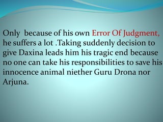 Only because of his own Error Of Judgment, 
he suffers a lot .Taking suddenly decision to 
give Daxina leads him his tragic end because 
no one can take his responsibilities to save his 
innocence animal niether Guru Drona nor 
Arjuna. 
 