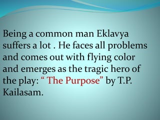 Being a common man Eklavya 
suffers a lot . He faces all problems 
and comes out with flying color 
and emerges as the tragic hero of 
the play: “ The Purpose” by T.P. 
Kailasam. 
 