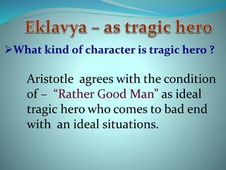 What kind of character is tragic hero ? 
Aristotle agrees with the condition 
of – “Rather Good Man” as ideal 
tragic hero who comes to bad end 
with an ideal situations. 
 