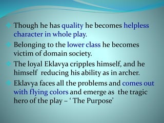  Though he has quality he becomes helpless 
character in whole play. 
 Belonging to the lower class he becomes 
victim of domain society. 
 The loyal Eklavya cripples himself, and he 
himself reducing his ability as in archer. 
 Eklavya faces all the problems and comes out 
with flying colors and emerge as the tragic 
hero of the play – ‘ The Purpose’ 
 