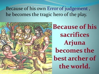 Because of his own Error of judgement , 
he becomes the tragic hero of the play. 
Because of his 
sacrifices 
Arjuna 
becomes the 
best archer of 
the world. 
 