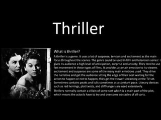 Thriller 
What is thriller? 
A thriller is a genre. It uses a lot of suspense, tension and excitement as the main 
focus throughout the scenes. The genre could be used in film and television series’. I 
gives its audience a high level of anticipation, surprise and anxiety. They tend to use 
fast movement In these types of films. It provides a certain emotion to its viewers 
excitement and suspense are some of the many main emotions used. They drive 
the narrative and get the audience sitting the edge of their seat waiting for the 
action to happen or not to happen, they get the viewer screaming at the TV set. 
Sometimes contains peaks and lulls sometimes at a constant pace. Literary devices 
such as red herrings, plot twists, and cliffhangers are used extensively. 
Thrillers normally contain a villain of some sort which is a main part of the plot, 
which means the actor/s have to try and overcome obstacles of all sorts. 
 