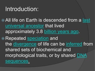 Introduction:
 All life on Earth is descended from a last
universal ancestor that lived
approximately 3.8 billion years ago.
 Repeated speciation and
the divergence of life can be inferred from
shared sets of biochemical and
morphological traits, or by shared DNA
sequences.
 