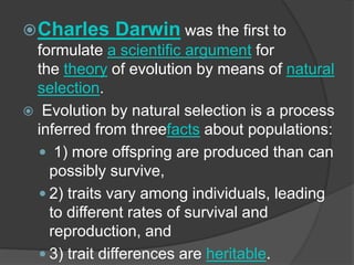 Charles Darwin was the first to
formulate a scientific argument for
the theory of evolution by means of natural
selection.
 Evolution by natural selection is a process
inferred from threefacts about populations:
 1) more offspring are produced than can
possibly survive,
 2) traits vary among individuals, leading
to different rates of survival and
reproduction, and
 3) trait differences are heritable.
 