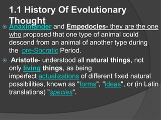 1.1 History Of Evolutionary
Thought
 Anaximander and Empedocles- they are the one
who proposed that one type of animal could
descend from an animal of another type during
the pre-Socratic Period.
 Aristotle- understood all natural things, not
only living things, as being
imperfect actualizations of different fixed natural
possibilities, known as "forms", "ideas", or (in Latin
translations) "species".
 