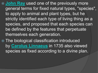  John Ray used one of the previously more
general terms for fixed natural types, "species",
to apply to animal and plant types, but he
strictly identified each type of living thing as a
species, and proposed that each species can
be defined by the features that perpetuate
themselves each generation.
 The biological classification introduced
by Carolus Linnaeus in 1735 also viewed
species as fixed according to a divine plan.
 