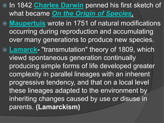  In 1842 Charles Darwin penned his first sketch of
what became On the Origin of Species.
 Maupertuis wrote in 1751 of natural modifications
occurring during reproduction and accumulating
over many generations to produce new species.
 Lamarck- "transmutation" theory of 1809, which
viewd spontaneous generation continually
producing simple forms of life developed greater
complexity in parallel lineages with an inherent
progressive tendency, and that on a local level
these lineages adapted to the environment by
inheriting changes caused by use or disuse in
parents. (Lamarckism)
 