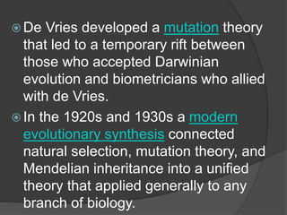  De Vries developed a mutation theory
that led to a temporary rift between
those who accepted Darwinian
evolution and biometricians who allied
with de Vries.
 In the 1920s and 1930s a modern
evolutionary synthesis connected
natural selection, mutation theory, and
Mendelian inheritance into a unified
theory that applied generally to any
branch of biology.
 