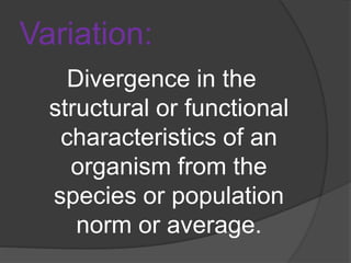 Variation:
Divergence in the
structural or functional
characteristics of an
organism from the
species or population
norm or average.
 