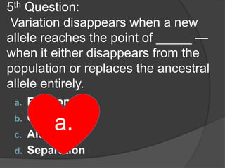5th Question:
Variation disappears when a new
allele reaches the point of _____ —
when it either disappears from the
population or replaces the ancestral
allele entirely.
a. Fixation
b. Combination
c. Alteration
d. Separation
a.
 