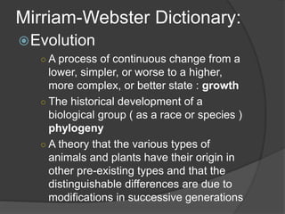 Mirriam-Webster Dictionary:
Evolution
○ A process of continuous change from a
lower, simpler, or worse to a higher,
more complex, or better state : growth
○ The historical development of a
biological group ( as a race or species )
phylogeny
○ A theory that the various types of
animals and plants have their origin in
other pre-existing types and that the
distinguishable differences are due to
modifications in successive generations
 