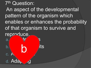 7th Question:
An aspect of the developmental
pattern of the organism which
enables or enhances the probability
of that organism to survive and
reproduce.
a. Adaptedness
b. Adaptive traits
c. Adaptation
d. Adapting
b.
 