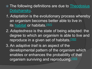 The following definitions are due to Theodosius
Dobzhansky.
1. Adaptation is the evolutionary process whereby
an organism becomes better able to live in
its habitat or habitats.[161]
2. Adaptedness is the state of being adapted: the
degree to which an organism is able to live and
reproduce in a given set of habitats.[162]
3. An adaptive trait is an aspect of the
developmental pattern of the organism which
enables or enhances the probability of that
organism surviving and reproducing.[163]
 