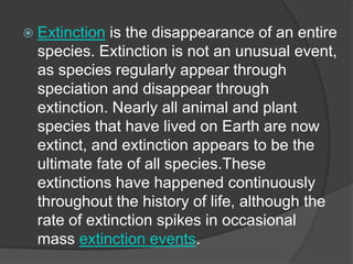  Extinction is the disappearance of an entire
species. Extinction is not an unusual event,
as species regularly appear through
speciation and disappear through
extinction. Nearly all animal and plant
species that have lived on Earth are now
extinct, and extinction appears to be the
ultimate fate of all species.These
extinctions have happened continuously
throughout the history of life, although the
rate of extinction spikes in occasional
mass extinction events.
 