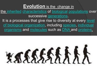Evolution is the change in
the inherited characteristics of biological populations over
successive generations.
It is a processes that give rise to diversity at every level
of biological organization, including species, individual
organisms and molecules such as DNA and proteins.
 