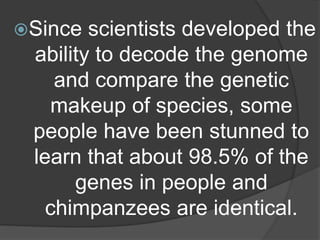 Since scientists developed the
ability to decode the genome
and compare the genetic
makeup of species, some
people have been stunned to
learn that about 98.5% of the
genes in people and
chimpanzees are identical.
 