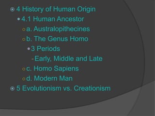  4 History of Human Origin
 4.1 Human Ancestor
○a. Australopithecines
○b. The Genus Homo
3 Periods
-Early, Middle and Late
○c. Homo Sapiens
○d. Modern Man
 5 Evolutionism vs. Creationism
 