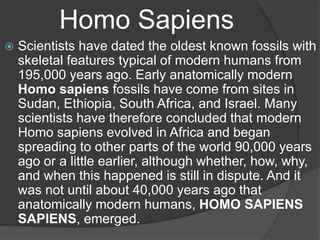 Homo Sapiens
 Scientists have dated the oldest known fossils with
skeletal features typical of modern humans from
195,000 years ago. Early anatomically modern
Homo sapiens fossils have come from sites in
Sudan, Ethiopia, South Africa, and Israel. Many
scientists have therefore concluded that modern
Homo sapiens evolved in Africa and began
spreading to other parts of the world 90,000 years
ago or a little earlier, although whether, how, why,
and when this happened is still in dispute. And it
was not until about 40,000 years ago that
anatomically modern humans, HOMO SAPIENS
SAPIENS, emerged.
 