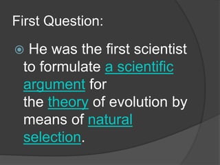 First Question:
 He was the first scientist
to formulate a scientific
argument for
the theory of evolution by
means of natural
selection.
 