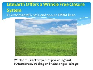 LiteEarth Offers a Wrinkle Free Closure
System
Environmentally safe and secure EPDM liner.
Wrinkle-resistant properties protect against
surface stress, cracking and water or gas leakage.
 