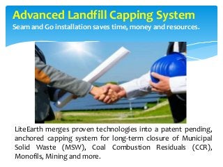 Advanced Landfill Capping System
Seam and Go installation saves time, money and resources.
LiteEarth merges proven technologies into a patent pending,
anchored capping system for long-term closure of Municipal
Solid Waste (MSW), Coal Combustion Residuals (CCR),
Monofils, Mining and more.
 