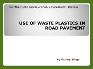Prof Ram Meghe College of Engg. & Management, Badnera 
USE OF WASTE PLASTICS IN 
ROAD PAVEMENT 
By Vezhoyi Ringa 
 