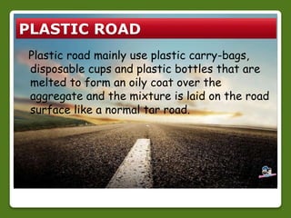 PLASTIC ROAD 
Plastic road mainly use plastic carry-bags, 
disposable cups and plastic bottles that are 
melted to form an oily coat over the 
aggregate and the mixture is laid on the road 
surface like a normal tar road. 
 