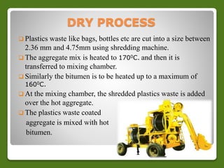 DRY PROCESS 
 Plastics waste like bags, bottles etc are cut into a size between 
2.36 mm and 4.75mm using shredding machine. 
 The aggregate mix is heated to 1700C. and then it is 
transferred to mixing chamber. 
 Similarly the bitumen is to be heated up to a maximum of 
1600C. 
 At the mixing chamber, the shredded plastics waste is added 
over the hot aggregate. 
 The plastics waste coated 
aggregate is mixed with hot 
bitumen. 
 