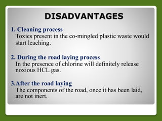 DISADVANTAGES 
1. Cleaning process 
Toxics present in the co-mingled plastic waste would 
start leaching. 
2. During the road laying process 
In the presence of chlorine will definitely release 
noxious HCL gas. 
3.After the road laying 
The components of the road, once it has been laid, 
are not inert. 
 
