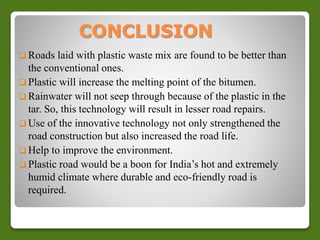 CONCLUSION 
 Roads laid with plastic waste mix are found to be better than 
the conventional ones. 
 Plastic will increase the melting point of the bitumen. 
 Rainwater will not seep through because of the plastic in the 
tar. So, this technology will result in lesser road repairs. 
 Use of the innovative technology not only strengthened the 
road construction but also increased the road life. 
 Help to improve the environment. 
 Plastic road would be a boon for India’s hot and extremely 
humid climate where durable and eco-friendly road is 
required. 
 