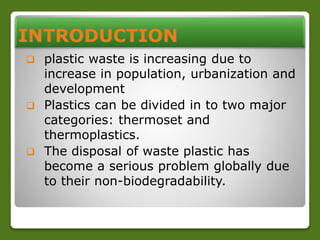  plastic waste is increasing due to 
increase in population, urbanization and 
development 
 Plastics can be divided in to two major 
categories: thermoset and 
thermoplastics. 
 The disposal of waste plastic has 
become a serious problem globally due 
to their non-biodegradability. 
 