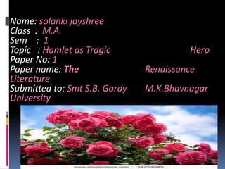 Name: solanki jayshree 
Class : M.A. 
Sem : 1 
Topic : Hamlet as Tragic Hero 
Paper No: 1 
Paper name: The Renaissance 
Literature 
Submitted to: Smt S.B. Gardy M.K.Bhavnagar 
University 
 