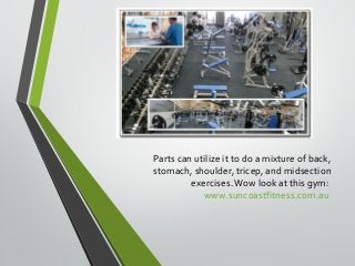 Parts can utilize it to do a mixture of back, 
stomach, shoulder, tricep, and midsection 
exercises. Wow look at this gym: 
www.suncoastfitness.com.au 
 