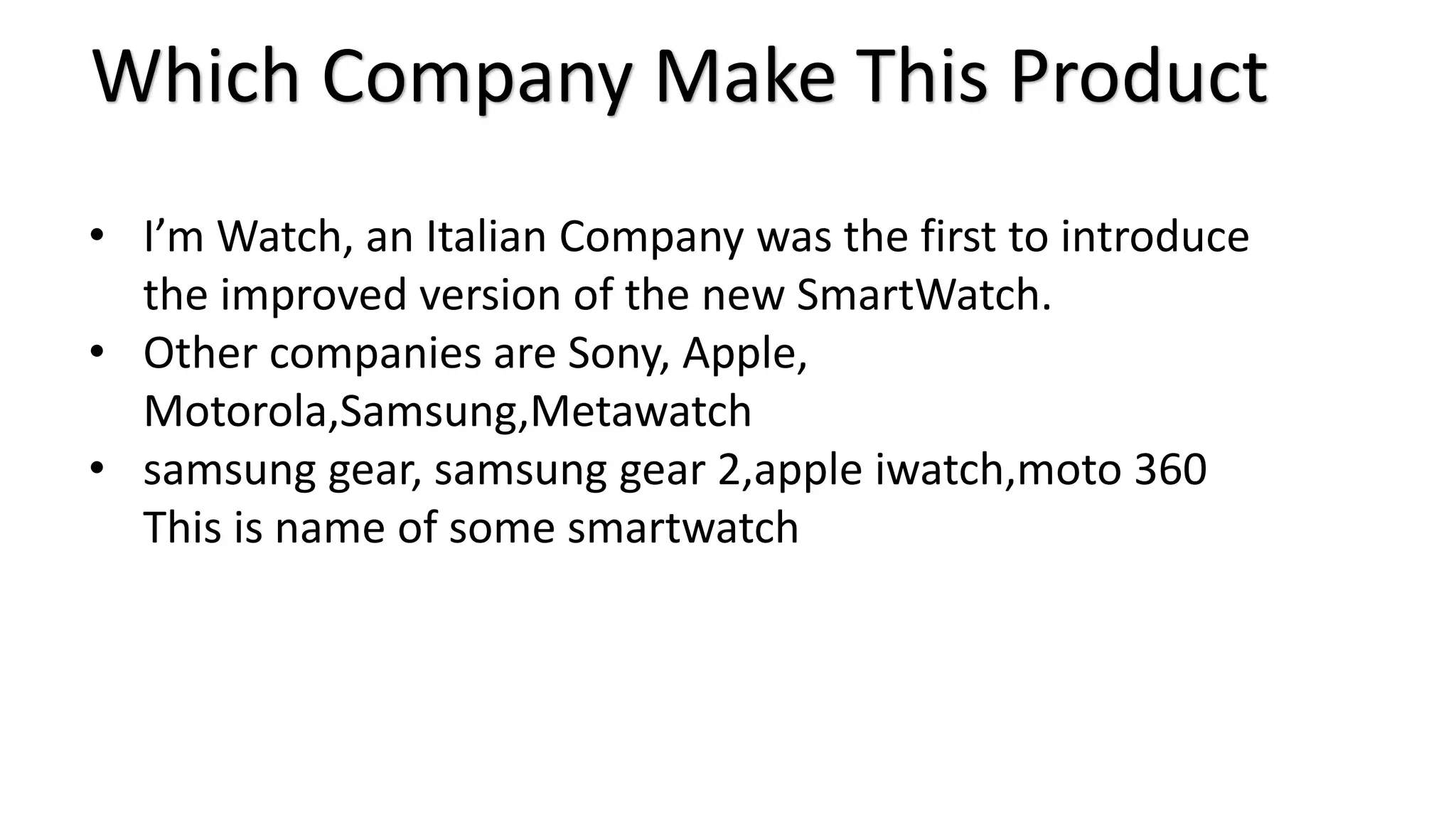 Which Company Make This Product 
• I’m Watch, an Italian Company was the first to introduce 
the improved version of the new SmartWatch. 
• Other companies are Sony, Apple, 
Motorola,Samsung,Metawatch 
• samsung gear, samsung gear 2,apple iwatch,moto 360 
This is name of some smartwatch 
 