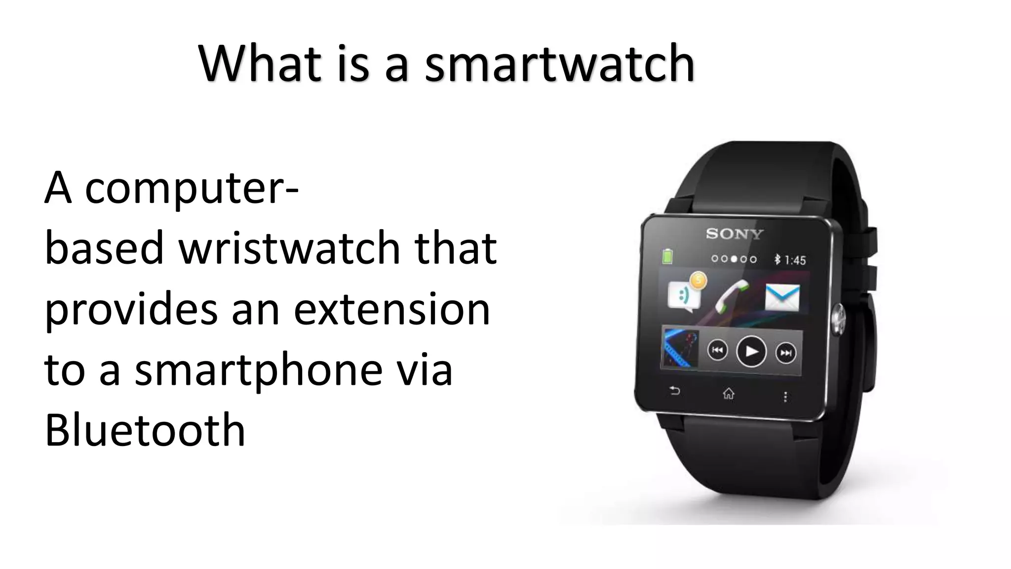 What is a smartwatch 
A computer-based 
wristwatch that 
provides an extension 
to a smartphone via 
Bluetooth 
 